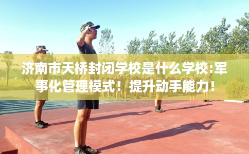 济南市天桥封闭学校是什么学校:军事化管理模式！提升动手能力！