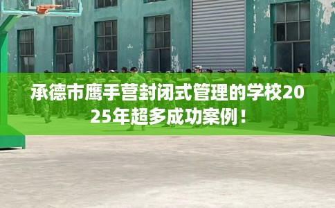 承德市鹰手营封闭式管理的学校2025年超多成功案例! 承德市鹰手营封闭式管理的学校2025年超多成功案例!