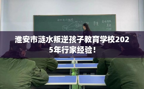 淮安市涟水叛逆孩子教育学校2025年行家经验! 淮安市涟水叛逆孩子教育学校2025年行家经验!