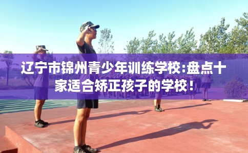 辽宁市锦州青少年训练学校:盘点十家适合矫正孩子的学校! 辽宁市锦州青少年训练学校:盘点十家适合矫正孩子的学校!