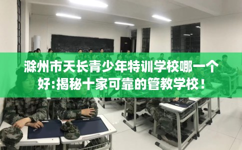 滁州市天长青少年特训学校哪一个好:揭秘十家可靠的管教学校！