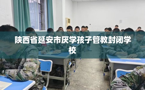 陕西省延安市厌学孩子管教封闭学校 陕西省延安市厌学孩子管教封闭学校