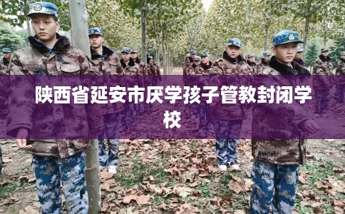 陕西省延安市厌学孩子管教封闭学校
