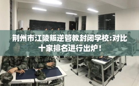 荆州市江陵叛逆管教封闭学校:对比十家排名进行出炉! 荆州市江陵叛逆管教封闭学校:对比十家排名进行出炉!