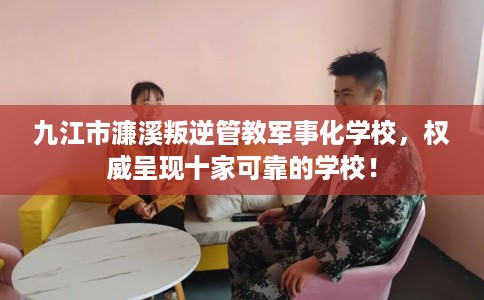 九江市濂溪叛逆管教军事化学校，权威呈现十家可靠的学校！