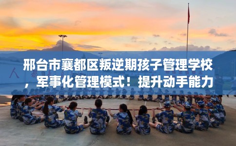 邢台市襄都区叛逆期孩子管理学校，军事化管理模式！提升动手能力！