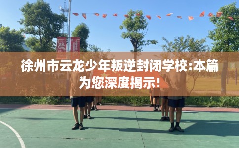 徐州市云龙少年叛逆封闭学校:本篇为您深度揭示!