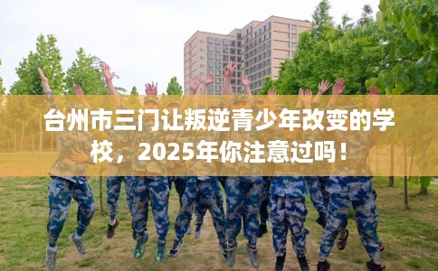 台州市三门让叛逆青少年改变的学校，2025年你注意过吗！