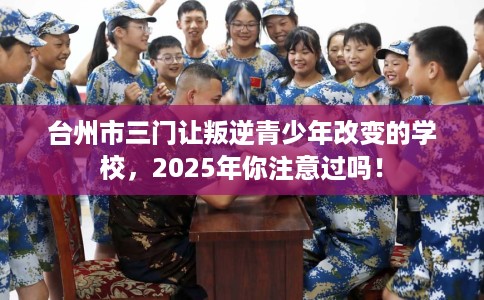 台州市三门让叛逆青少年改变的学校，2025年你注意过吗！