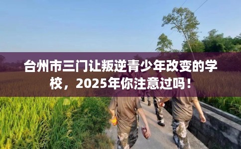 台州市三门让叛逆青少年改变的学校，2025年你注意过吗！