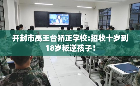 开封市禹王台矫正学校:招收十岁到18岁叛逆孩子！