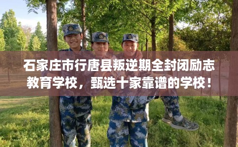 石家庄市行唐县叛逆期全封闭励志教育学校，甄选十家靠谱的学校！