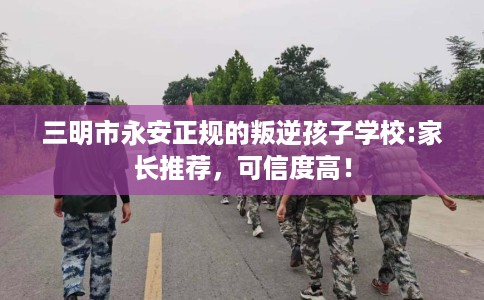 三明市永安正规的叛逆孩子学校:家长推荐,可信度高! 三明市永安正规的叛逆孩子学校:家长推荐,可信度高!