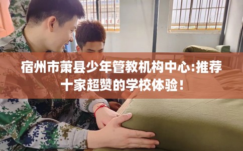 宿州市萧县少年管教机构中心:推荐十家超赞的学校体验！