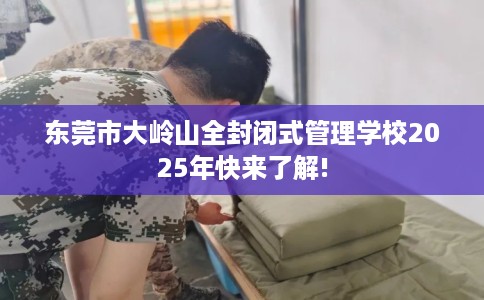 东莞市大岭山全封闭式管理学校2025年快来了解!