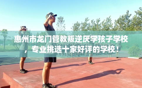 惠州市龙门管教叛逆厌学孩子学校,专业挑选十家好评的学校! 惠州市龙门管教叛逆厌学孩子学校,专业挑选十家好评的学校!