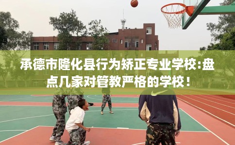 承德市隆化县行为矫正专业学校:盘点几家对管教严格的学校！