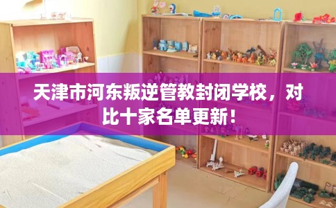 天津市河东叛逆管教封闭学校，对比十家名单更新！