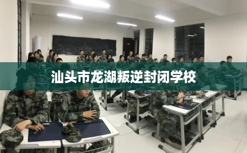 汕头市龙湖叛逆封闭学校