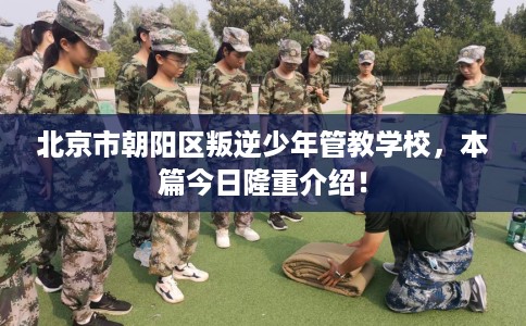 北京市朝阳区叛逆少年管教学校,本篇今日隆重介绍! 北京市朝阳区叛逆少年管教学校,本篇今日隆重介绍!