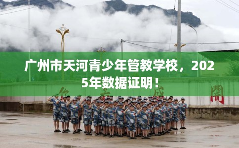 广州市天河青少年管教学校,2025年数据证明! 广州市天河青少年管教学校,2025年数据证明!