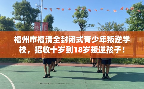 福州市福清全封闭式青少年叛逆学校，招收十岁到18岁叛逆孩子！
