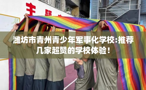 潍坊市青州青少年军事化学校:推荐几家超赞的学校体验! 潍坊市青州青少年军事化学校:推荐几家超赞的学校体验!