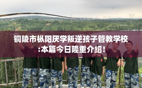 铜陵市枞阳厌学叛逆孩子管教学校:本篇今日隆重介绍！