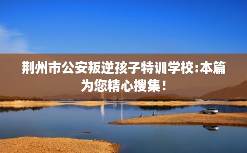 荆州市公安叛逆孩子特训学校:本篇为您精心搜集! 荆州市公安叛逆孩子特训学校:本篇为您精心搜集!