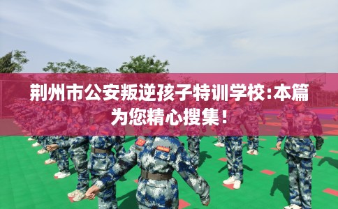 荆州市公安叛逆孩子特训学校:本篇为您精心搜集！