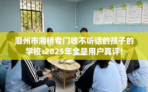 潮州市湘桥专门收不听话的孩子的学校:2025年全是用户真评! 潮州市湘桥专门收不听话的孩子的学校:2025年全是用户真评!