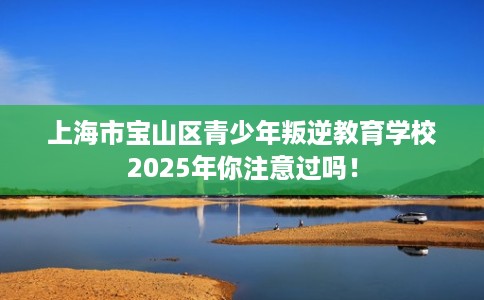 上海市宝山区青少年叛逆教育学校2025年你注意过吗！