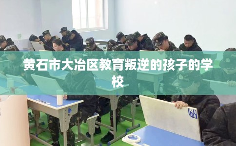 黄石市大冶区教育叛逆的孩子的学校 黄石市大冶区教育叛逆的孩子的学校