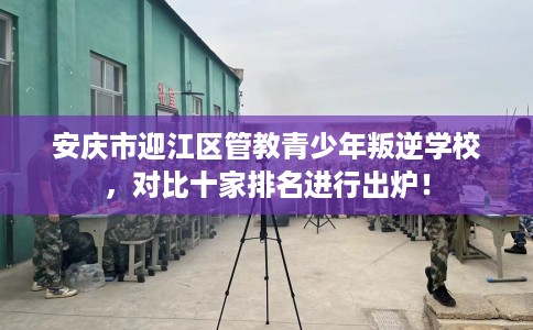 安庆市迎江区管教青少年叛逆学校，对比十家排名进行出炉！