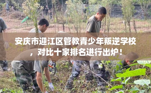 安庆市迎江区管教青少年叛逆学校，对比十家排名进行出炉！