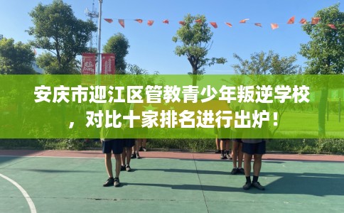 安庆市迎江区管教青少年叛逆学校，对比十家排名进行出炉！