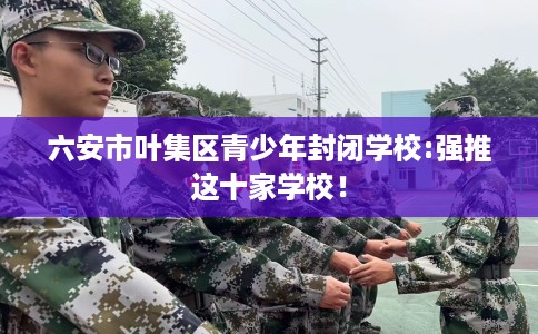 六安市叶集区青少年封闭学校:强推这十家学校! 六安市叶集区青少年封闭学校:强推这十家学校!
