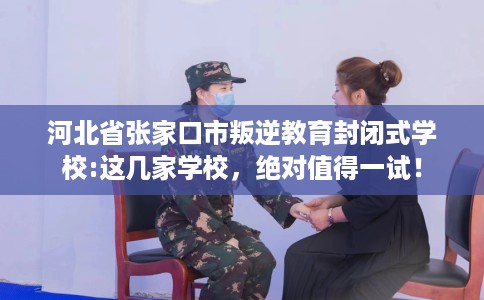 河北省张家口市叛逆教育封闭式学校:这几家学校，绝对值得一试！