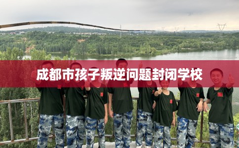 成都市孩子叛逆问题封闭学校