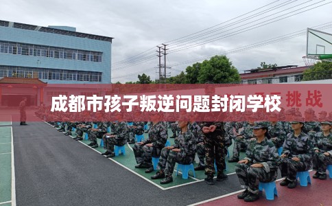成都市孩子叛逆问题封闭学校