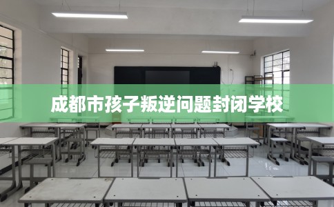 成都市孩子叛逆问题封闭学校