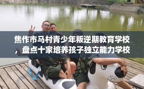 焦作市马村青少年叛逆期教育学校，盘点十家培养孩子独立能力学校！
