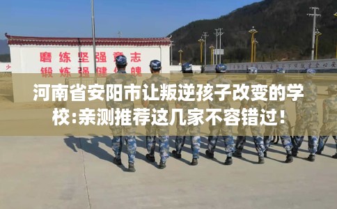 河南省安阳市让叛逆孩子改变的学校:亲测推荐这几家不容错过！