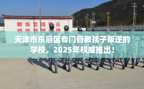 天津市东丽区专门管教孩子叛逆的学校,2025年权威推出! 天津市东丽区专门管教孩子叛逆的学校,2025年权威推出!
