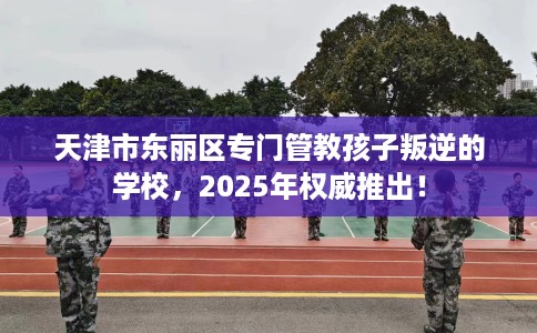 天津市东丽区专门管教孩子叛逆的学校,2025年权威推出! 天津市东丽区专门管教孩子叛逆的学校,2025年权威推出!