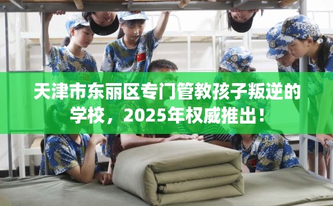 天津市东丽区专门管教孩子叛逆的学校，2025年权威推出！