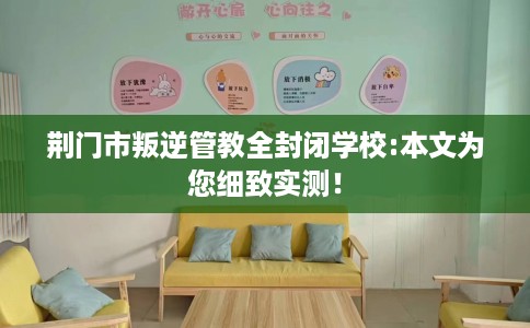 荆门市叛逆管教全封闭学校:本文为您细致实测! 荆门市叛逆管教全封闭学校:本文为您细致实测!