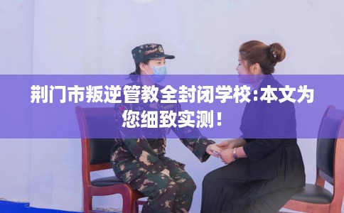 荆门市叛逆管教全封闭学校:本文为您细致实测! 荆门市叛逆管教全封闭学校:本文为您细致实测!