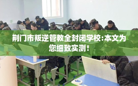 荆门市叛逆管教全封闭学校:本文为您细致实测！