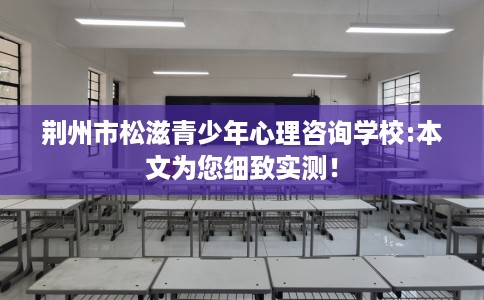 荆州市松滋青少年心理咨询学校:本文为您细致实测！